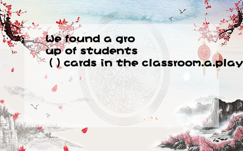 We found a group of students ( ) cards in the classroom.a.playing b.plays c.played d.to play还请您解析一下为什么这么选,