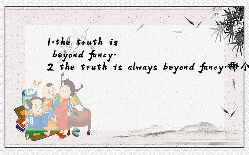 1.the truth is beyond fancy.2 the truth is always beyond fancy.哪个对?