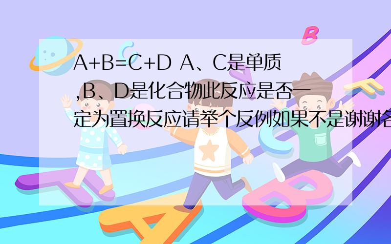 A+B=C+D A、C是单质,B、D是化合物此反应是否一定为置换反应请举个反例如果不是谢谢各位大侠啦A+B=C+D A、C是单质,B、D是化合物此反应是否一定为置换反应请举个反例如果不是,