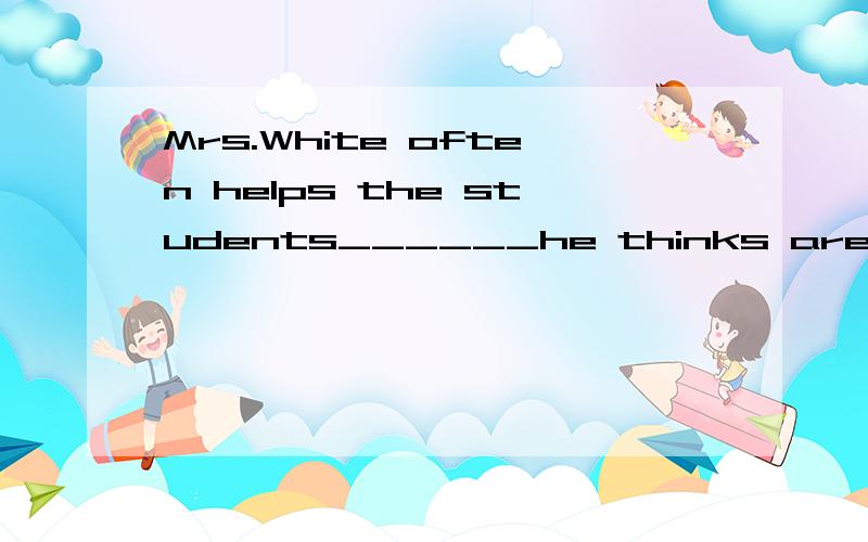 Mrs.White often helps the students______he thinks are not quick at their studies.A.which B.who C.whom 为什么选B,C有什么问题Mrs.White和students谁是这句话的主语啊？顺便讲解一下这句话的意思