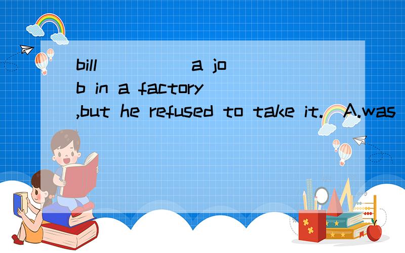 bill ____ a job in a factory,but he refused to take it.  A.was offered   B.offered C.was offering D.had offered 为什么不选D?谢谢!