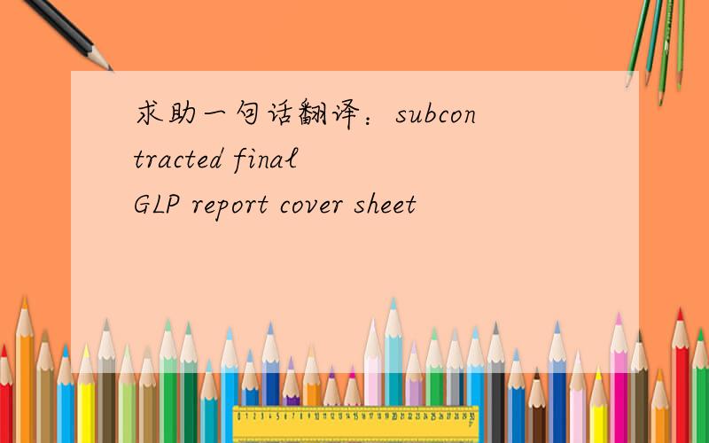 求助一句话翻译：subcontracted final GLP report cover sheet