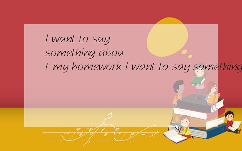 l want to say something about my homework l want to say something about my h