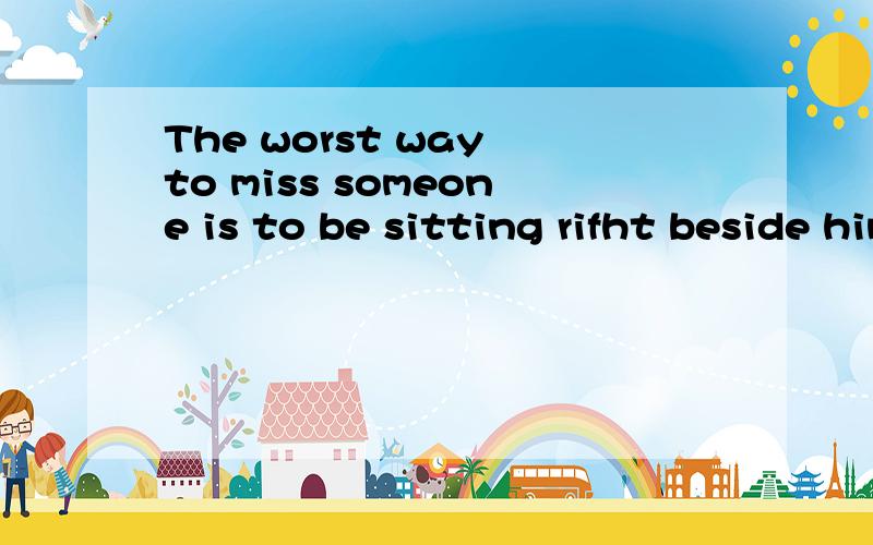 The worst way to miss someone is to be sitting rifht beside him