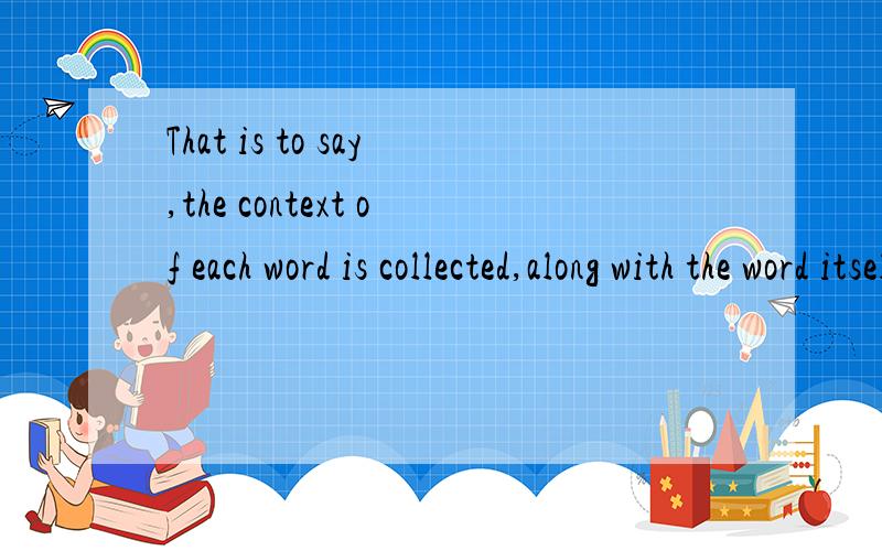 That is to say,the context of each word is collected,along with the word itself.①求翻译.②求语法分析.A.这个句子怎么有两个is（两个谓语动词）?而且没有用and连接?B.along with the word itself 在句中作什么成分?