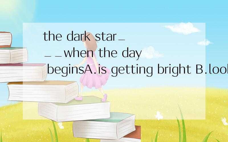 the dark star___when the day beginsA.is getting bright B.looks brightC.is gettingD.is beautiful