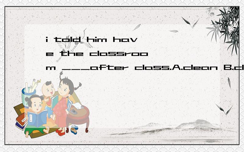 i told him have the classroom ___after class.A.clean B.cleaned C.cleaning D.to clean