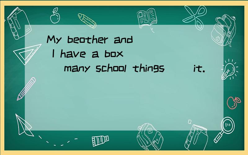 My beother and I have a box( )many school things( )it.