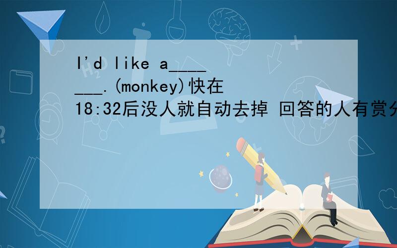 I'd like a_______.(monkey)快在18:32后没人就自动去掉 回答的人有赏分（第一个人）