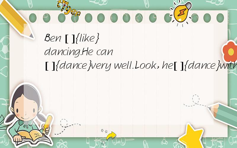 Ben [ ]{like} dancing.He can[ ]{dance}very well.Look,he[ ]{dance}with Alice.