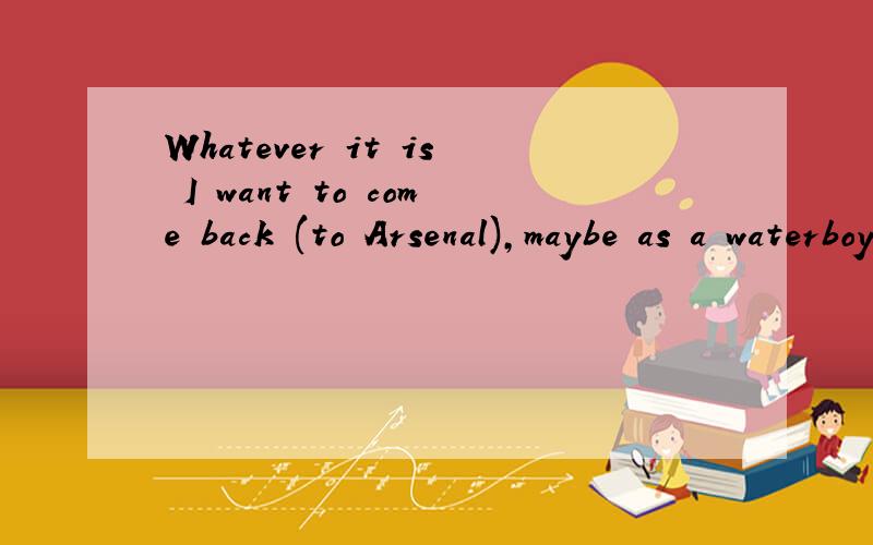Whatever it is I want to come back (to Arsenal),maybe as a waterboy,I just love this club.
