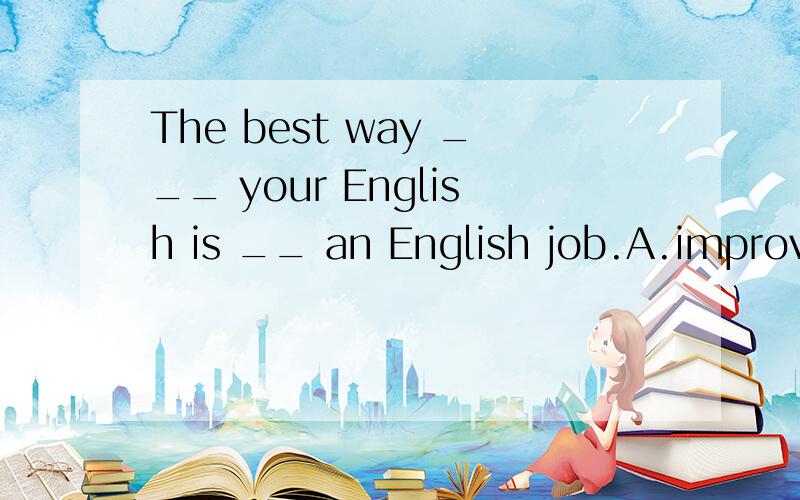 The best way ___ your English is __ an English job.A.improve;join B.to improve;to join C.improve;joining D.improve;to join