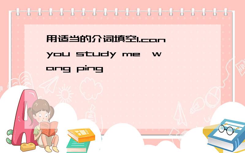 用适当的介词填空1.can you study me,wang ping