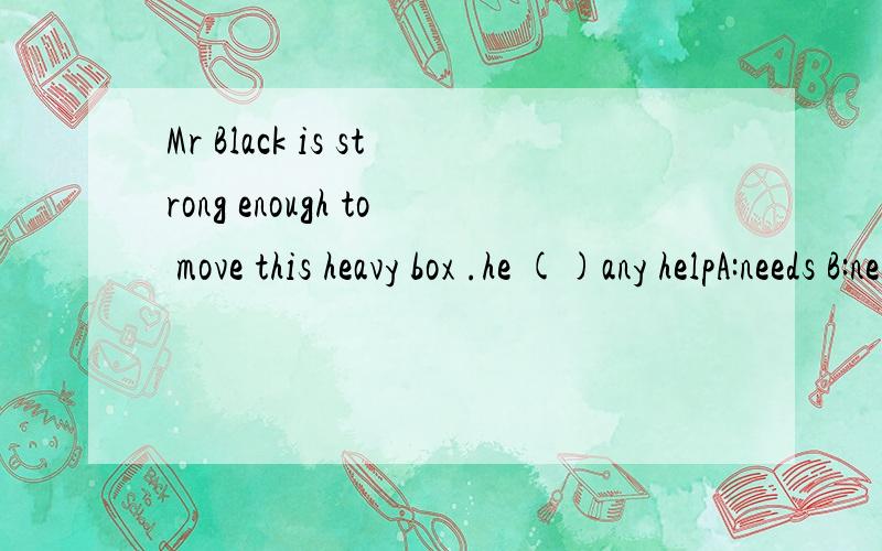 Mr Black is strong enough to move this heavy box .he ()any helpA:needs B:needs no C:doesn't need D:doesn't need to ask