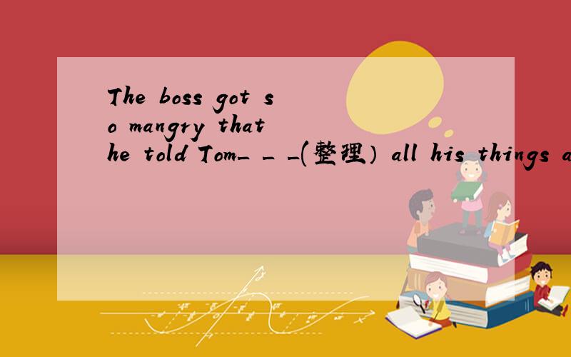 The boss got so mangry that he told Tom_ _ _(整理） all his things and leave his company at once.横线上填三个词