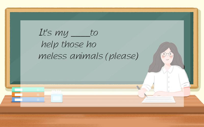 It's my ____to help those homeless animals(please)