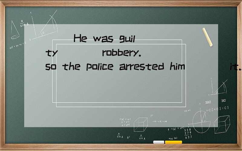 ( )He was guilty____robbery.so the police arrested him____it.A.with,of B.of,of C.of,for D.of,with