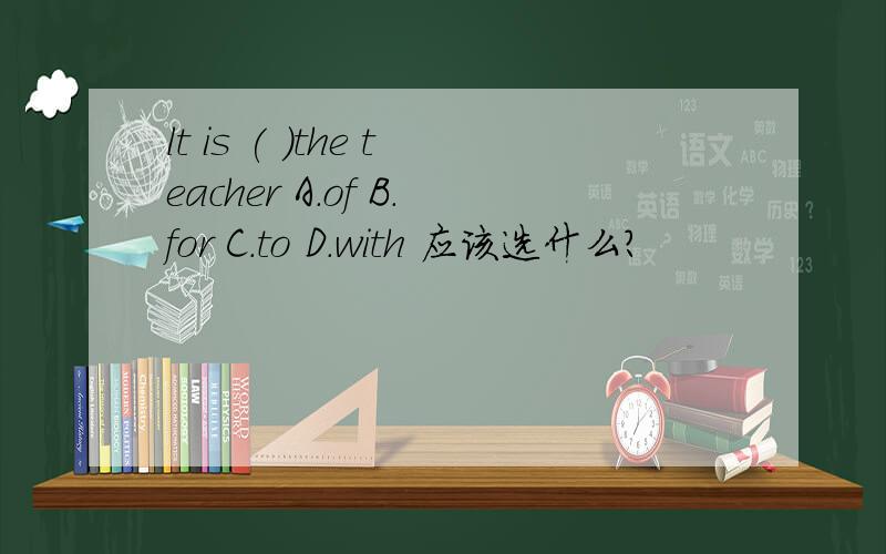 lt is ( )the teacher A.of B.for C.to D.with 应该选什么?