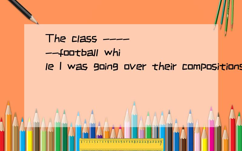 The class ------football while I was going over their compositionsA.is playing B.plays C.are playing D.were playing