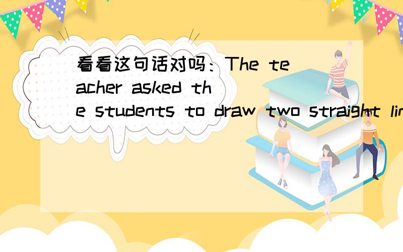 看看这句话对吗：The teacher asked the students to draw two straight lines parallel to each other.