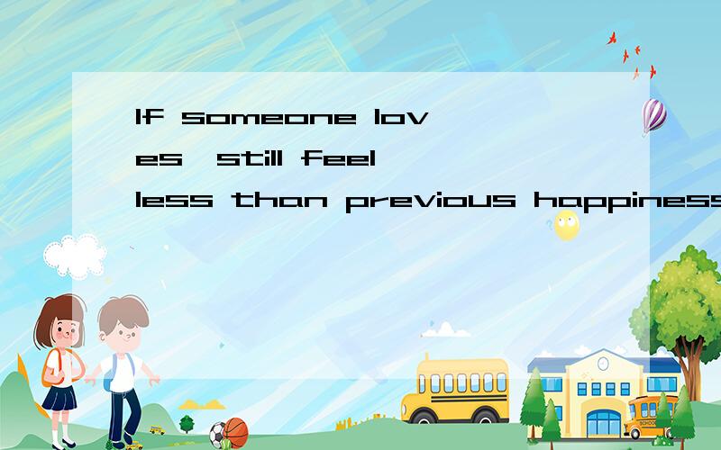 If someone loves,still feel less than previous happiness.本人英语差了点.