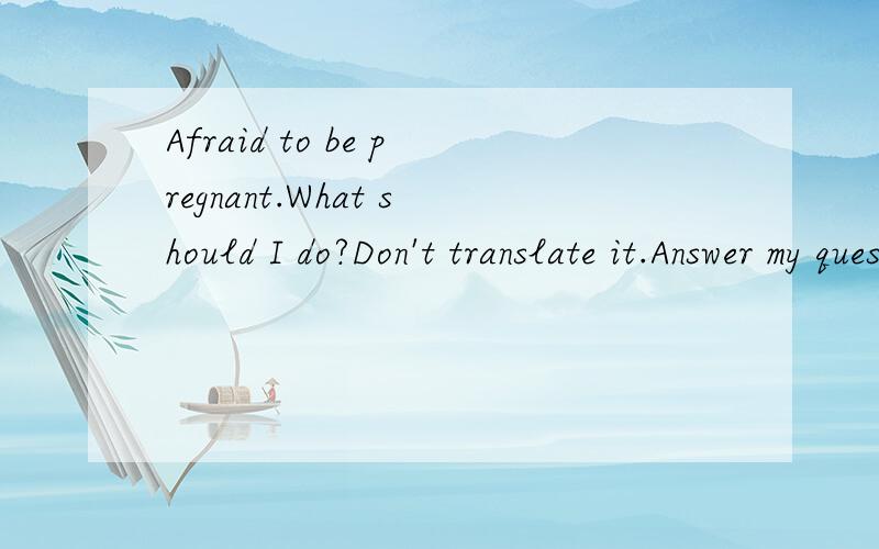 Afraid to be pregnant.What should I do?Don't translate it.Answer my question in English.