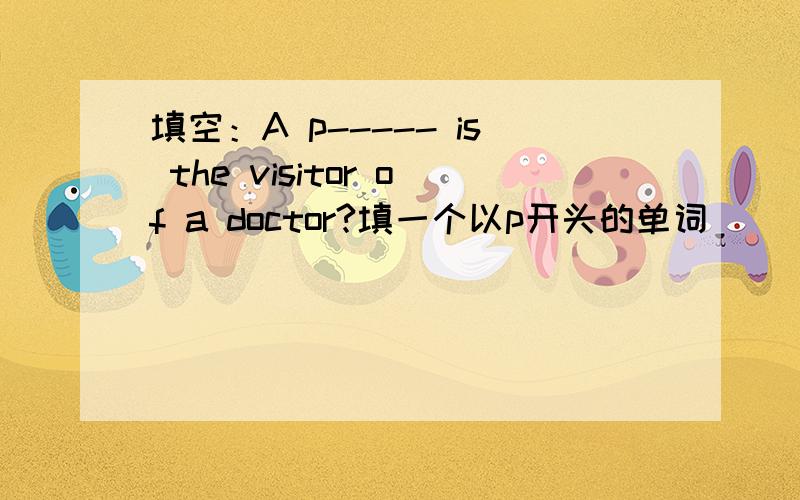 填空：A p----- is the visitor of a doctor?填一个以p开头的单词