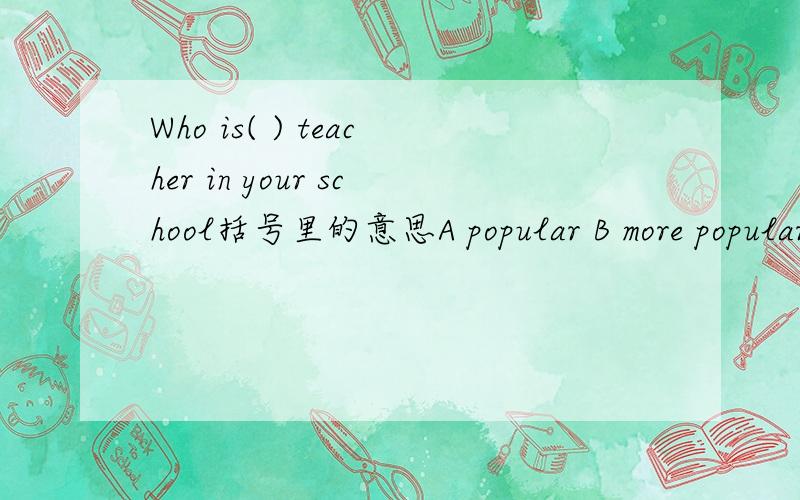 Who is( ) teacher in your school括号里的意思A popular B more popular C most popular D the most popuiar