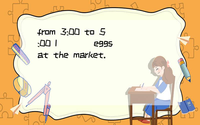 from 3:00 to 5:00 I____eggs at the market.