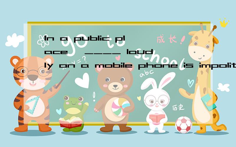 In a public place ,____ loudly on a mobile phone is impolite空格上填的是talking,为什么呢?老师说是因为‘is’.我觉得,应该是动词作主语,才要加ing