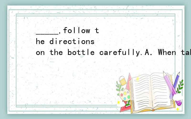 _____,follow the directions on the bottle carefully.A．When taken drugs B．When drugs e takenC.When one takes drugs D．When taking drugs