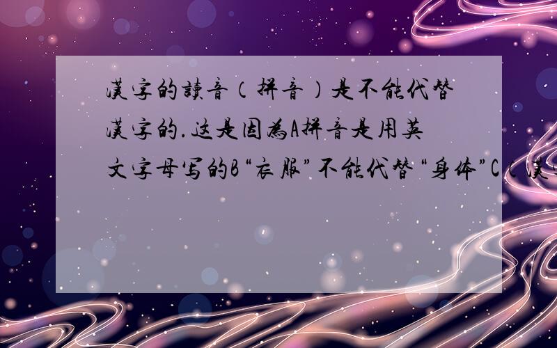 汉字的读音（拼音）是不能代替汉字的.这是因为A拼音是用英文字母写的B“衣服”不能代替“身体”C（汉字字数太,笔画太复杂）D汉字的同音字太多