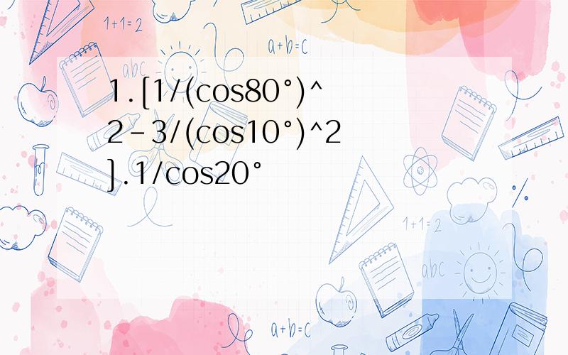 1.[1/(cos80°)^2-3/(cos10°)^2].1/cos20°