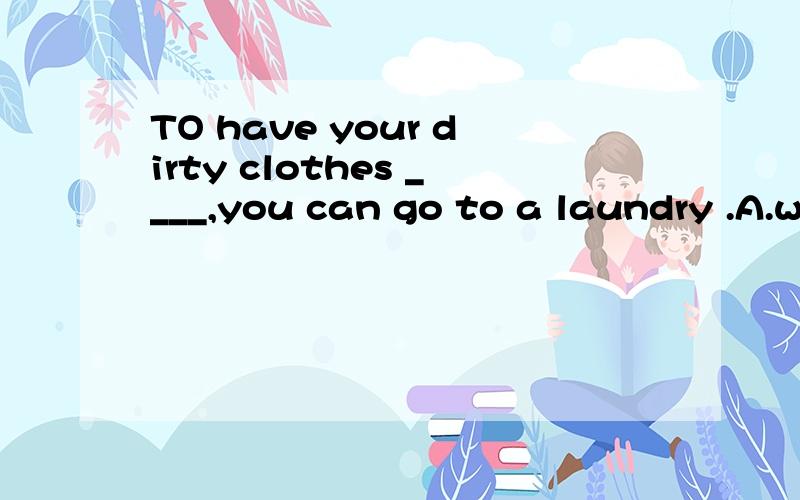 TO have your dirty clothes ____,you can go to a laundry .A.wash B.to wash C.washingD.washed为什么正确答案是D,其他的为什么不可以,麻烦大家帮我辨析下,