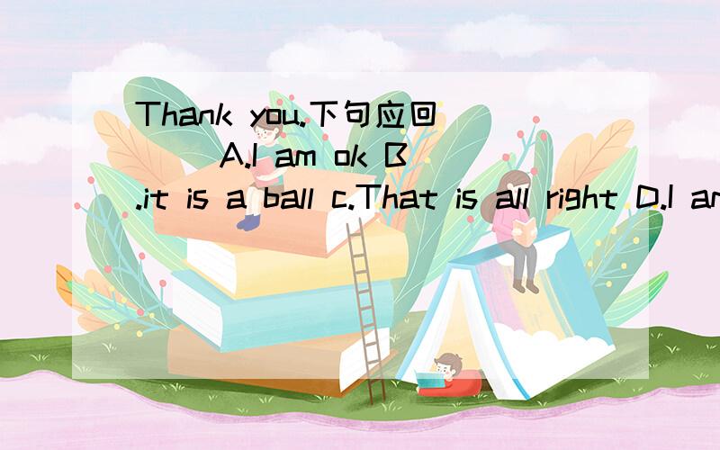 Thank you.下句应回（ ）A.I am ok B.it is a ball c.That is all right D.I am fine