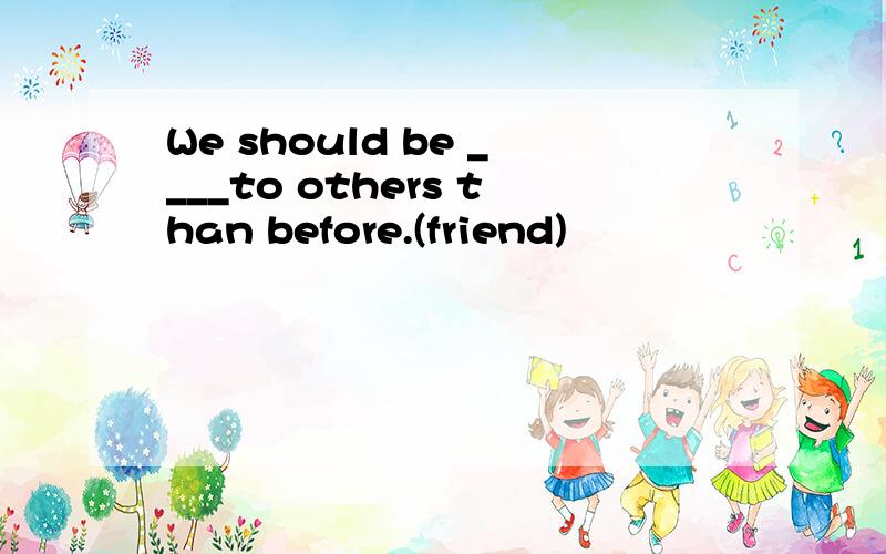 We should be ____to others than before.(friend)