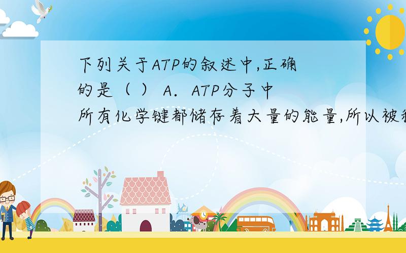 下列关于ATP的叙述中,正确的是（ ） A．ATP分子中所有化学键都储存着大量的能量,所以被称为高能磷酸化B.ATP与ADP相互转化过程种物质和能量的变化均可逆.C．ATP中大量的能量都储存在腺苷和