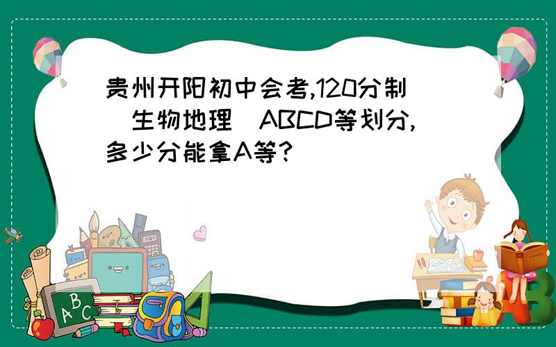 贵州开阳初中会考,120分制（生物地理）ABCD等划分,多少分能拿A等?