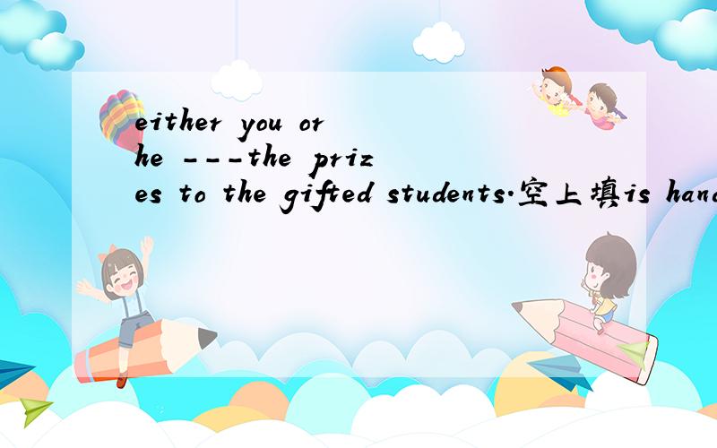 either you or he ---the prizes to the gifted students.空上填is handing out 还是is to hand out.hand 顺便解释下这句子.