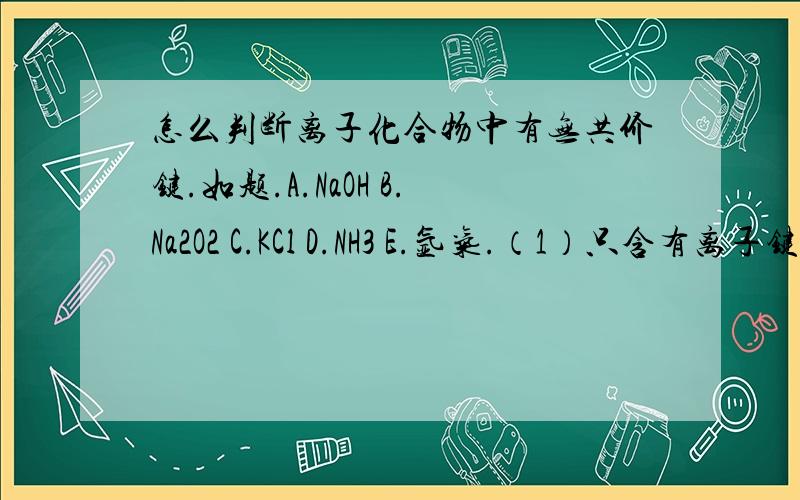 怎么判断离子化合物中有无共价键.如题.A.NaOH B.Na2O2 C.KCl D.NH3 E.氩气.（1）只含有离子键的化合物.（2）只含有共价键的化合物.（3）不含有化学键的物质.（4）含有极性键的离子化合物.（5）