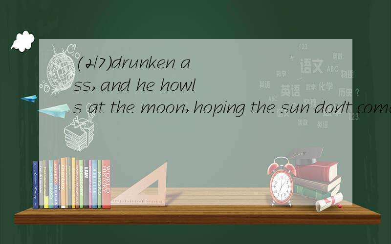 (2/7)drunken ass,and he howls at the moon,hoping the sun don't come up t