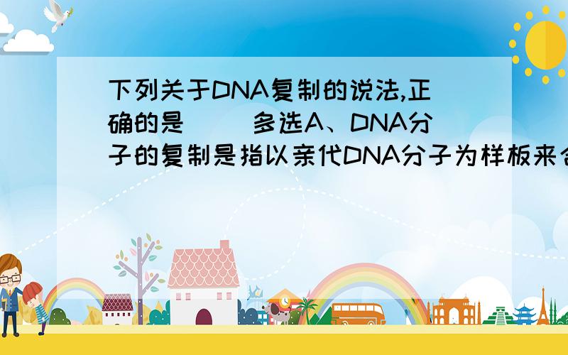 下列关于DNA复制的说法,正确的是（ ）多选A、DNA分子的复制是指以亲代DNA分子为样板来合成子代DNA的过程B、生物大分子DNA的自我复制机制是本世纪最令人兴奋的科学发现之一C、DNA分子是边