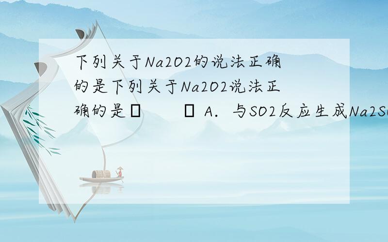 下列关于Na2O2的说法正确的是下列关于Na2O2说法正确的是　　 A．与SO2反应生成Na2SO下列关于Na2O2说法正确的是　　A．与SO2反应生成Na2SO3与H2OB．Na2O2投入到紫色石蕊试液