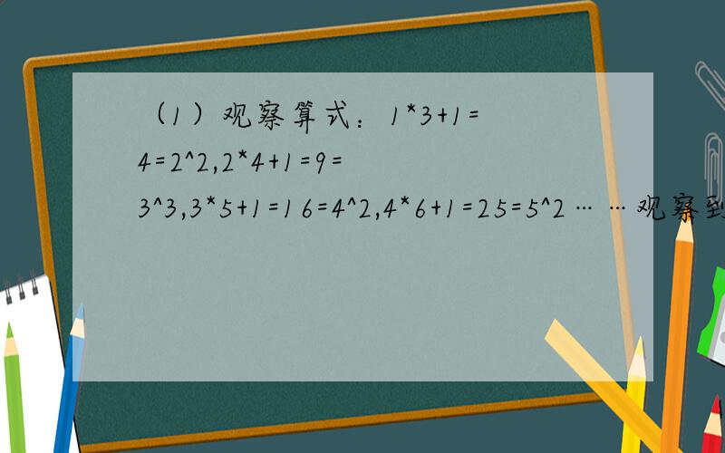 （1）观察算式：1*3+1=4=2^2,2*4+1=9=3^3,3*5+1=16=4^2,4*6+1=25=5^2……观察到的规律用等式表示出来（化简后的）（2）9-1=8,16-4=12,25-9=16,36-16=20……用带有N（N≥1,自然数）的等式表示规律（化简后的）!