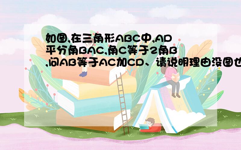 如图,在三角形ABC中,AD平分角BAC,角C等于2角B,问AB等于AC加CD、请说明理由没图也行波~