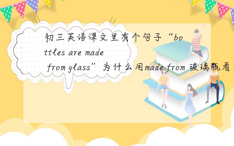 初三英语课文里有个句子“bottles are made from glass”为什么用made from 玻璃瓶看不出原材料吗?