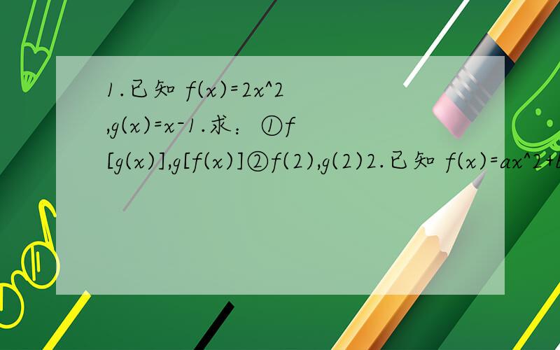1.已知 f(x)=2x^2,g(x)=x-1.求：①f[g(x)],g[f(x)]②f(2),g(2)2.已知 f(x)=ax^2+bx+c,且f(0)=2,f(x+1)=f(x)+x-1,求f(x).