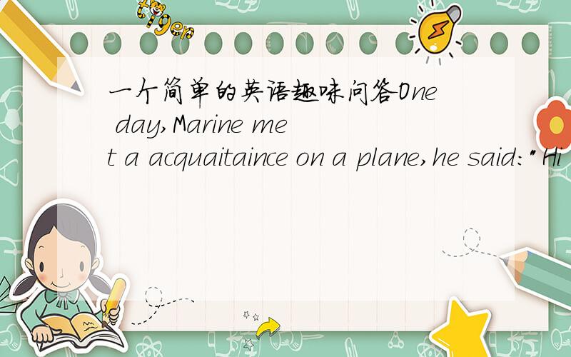 一个简单的英语趣味问答One day,Marine met a acquaitaince on a plane,he said: