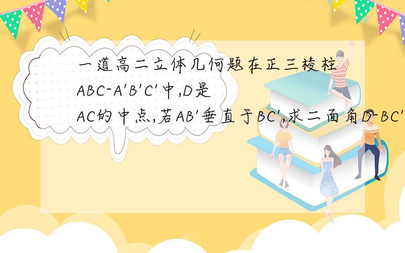 一道高二立体几何题在正三棱柱ABC-A'B'C'中,D是AC的中点,若AB'垂直于BC',求二面角D-BC'-C的大小.请尽快,尚有追加分数