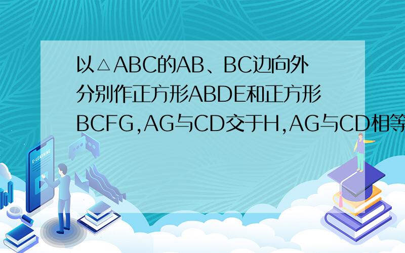 以△ABC的AB、BC边向外分别作正方形ABDE和正方形BCFG,AG与CD交于H,AG与CD相等吗?为什么?